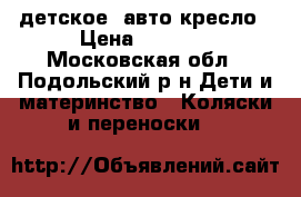 детское  авто-кресло › Цена ­ 3 000 - Московская обл., Подольский р-н Дети и материнство » Коляски и переноски   